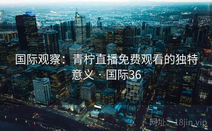 国际观察:青柠直播免费观看的独特意义 · 国际36 第2张 国际观察:青柠直播免费观看的独特意义 · 国际36 第2张