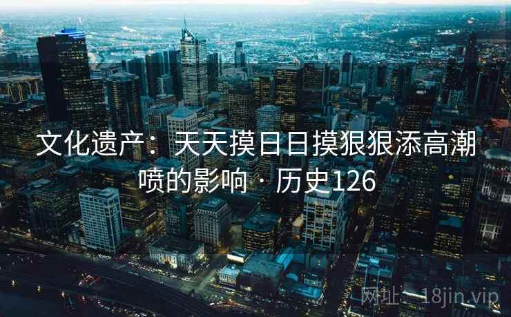 文化遗产：天天摸日日摸狠狠添高潮喷的影响 · 历史126  第1张